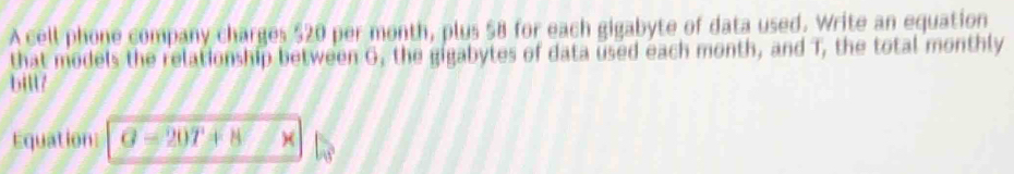 A cell phone company charges $20 per month, plus $8 for each gigabyte of data used. Write an equation 
that models the relationship between G, the gigabytes of data used each month, and T, the total monthly 
bill? 
Equation: G-20T+8 ×