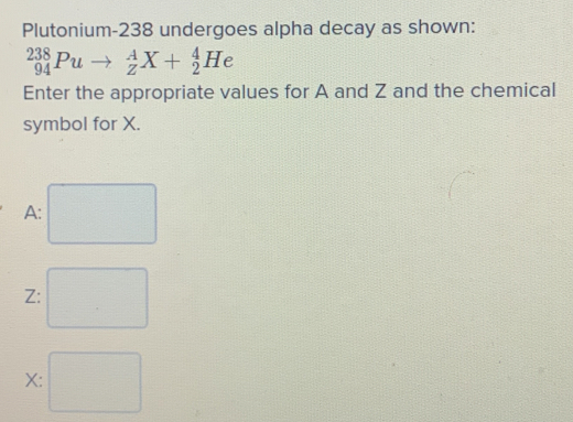 Plutonium- 238 undergoes alpha decay as shown:
_(94)^(238)Puto _Z^AX+_2^4He
Enter the appropriate values for A and Z and the chemical 
symbol for X.
A :
Z :
X :