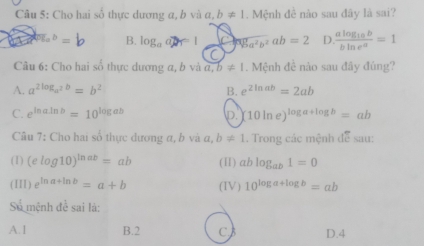 Cho hai số thực dương α, b và a,b!= 1. Mệnh đề nào sau đây là sai?
a^b=b B. loga an= / sqrt(8a^2b^2)ab=2 D. frac alog _10bbln e^a=1
C
Câu 6: Cho hai số thực dương a, b và a, b!= 1. Mệnh đề nào sau đây đúng?
A. a^(2log _a^2)b=b^2 B. e^(2ln ab)=2ab
C. e^(ln aln b)=10^(log ab) D. 10ln e)^log a+log b=ab
Câu 7: Cho hai số thực dương α, b và a, b!= 1. Trong các mệnh doverline e Sau
(1) (elog 10)^ln ab=ab (II) ablog _ab1=0
(III) e^(ln a+ln b)=a+b (IV) 10^(log a+log b)=ab
Số mệnh để sai là:
A. 1 B. 2 C D. 4