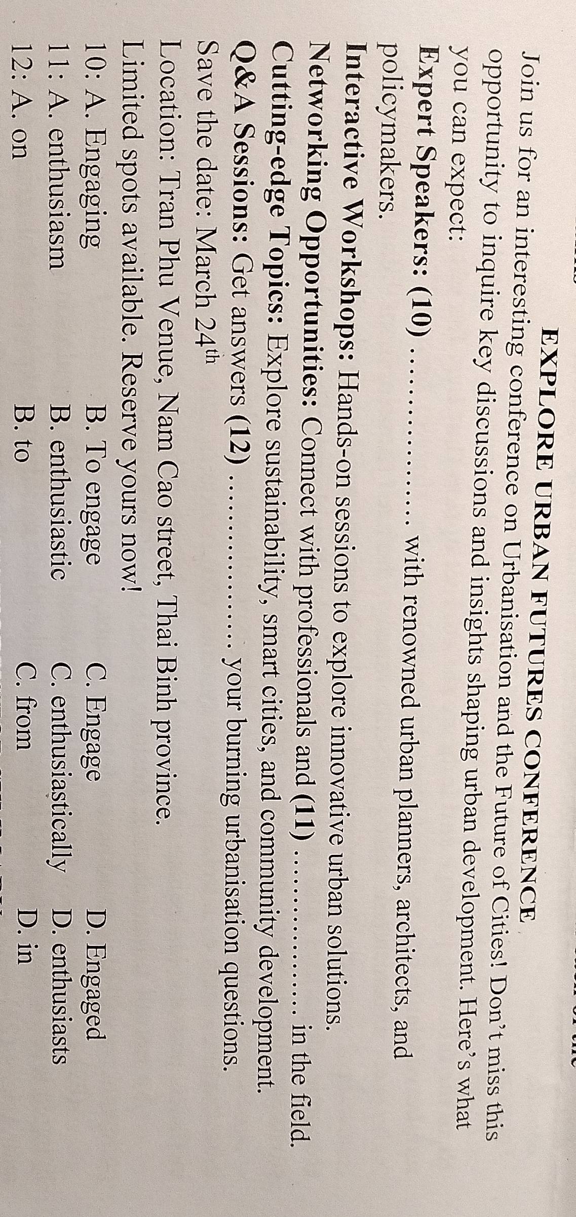 EXPLORE URBAN FUTURES CONFERENCE
Join us for an interesting conference on Urbanisation and the Future of Cities! Don’t miss this
opportunity to inquire key discussions and insights shaping urban development. Here’s what
you can expect:
Expert Speakers: (10) _with renowned urban planners, architects, and
policymakers.
Interactive Workshops: Hands-on sessions to explore innovative urban solutions.
Networking Opportunities: Connect with professionals and (11) _in the field.
Cutting-edge Topics: Explore sustainability, smart cities, and community development.
Q&A Sessions: Get answers (12) _your burning urbanisation questions.
Save the date: March 24^(th)
Location: Tran Phu Venue, Nam Cao street, Thai Binh province.
Limited spots available. Reserve yours now!
10:A . Engaging B. To engage C. Engage D. Engaged
11:A . enthusiasm B. enthusiastic C. enthusiastically D. enthusiasts
12:A . on B. to C. from D. in