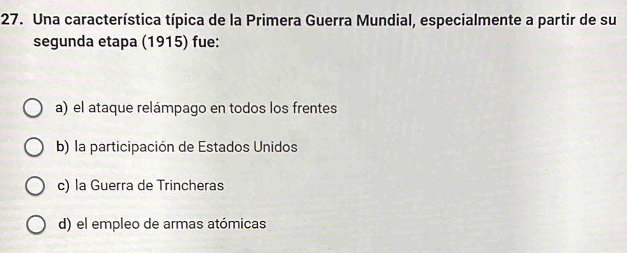 Una característica típica de la Primera Guerra Mundial, especialmente a partir de su
segunda etapa (1915) fue:
a) el ataque relámpago en todos los frentes
b) la participación de Estados Unidos
c) la Guerra de Trincheras
d) el empleo de armas atómicas