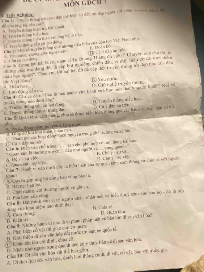 MÔN GDCD 7
1. Trắc nghiệm:
Câu 1: Truyền thông nào sau đây thể hiện sự đến ơn đáp nghĩa với công lao nuồi năng, đạy
dỗ của ông bà, cha mẹ?
A Truyên thống kiên trì, bắt khuất
B. Truyền thắng hiểu học
C. Truyền thống hiệu thảo với ông bà tổ tiên.
D. Truyền thống cần cù lao động.
Câu 2: Một số truyền thống quê hương tiêu biểu của dân tộc Việt Nam như:
B. Đoàn kết
C. Cần cù lao động A. Yêu nước, chồng giặc ngoại xâm. D Cả 3 đáp án trên.
Câu 3: Trong bài hát là cờ, nhạc sĩ Tạ Quang Thắng đã viết: “ Chuyện của cha tôi, là
những giác mơ dang dỡ, là xếp bút nghiêng chiến đấu, vì một màu cờ đỏ tươi thẩm
mâu bao người''. Theo em, lời bài hát đó để cập đến truyền thống tốt đẹp nào của dân
tộc Việt Nam?
B Yêu nước.
A. Hiểu học.
C. Lao động cần cù. D. Giữ nghề truyền thống.
Câu 4: Câu ca dao: “Học là học hành/ vừa hành vừa học mới thành người khôn'. Nói về
truyền thông nào dưới đây?
A. Truyền thống cần cù lao động. B Truyền thống hiểu học.
C. Truyền thống tôn sư trọng đạo. D. Cả 3 đáp án trên
Câu 5: Quan tâm, cảm thông, chia sẻ được biểu hiện thông qua các hành vi, việc làm cự thể
nhir:
A. An ủi, động viên, hồi thăm, lắng nghe.
B. Giúp đỡ khi khó khân, hoạn nạn.
C. Tham gia các hoạt động thiện nguyện trong nhà trường và xã hội.
D Cả 3 đáp án trên.
Câu 6: Điễn vào chỗ trống “…” sao cho phù hợp với nội dung bài học:
“ Quan tâm là thường xuyên. đến mọi người và . xung quanh.”
A. Đề ý - sự việc. B. Chủ ý - sự vật.
C. Quan sát - sự việc. D. Chú ý - sự việc.
Câu 7: Hành vỉ nào dưới đây là biểu hiện của sự quan tâm, cảm thông và chia sẻ với người
khác?
A Quyên góp ủng hộ đồng bào vùng bão lũ,
B. Bắt nạt bạn bê.
C. Chửi mắng. coi thường người vô gia cư.
D. Phá hoại của công.
Câu 8: Đặt mình vào vị trí người khác, nhận biết và hiểu được cảm xúc của họ - đó là nội
dung của khái niệm nào dưới đây:
A Cảm thông B. Chia sẻ.
D. Quan tâm.
B. Kiên trì.
Câu 9: Những hành vi nào là vì phạm pháp luật về bảo tồn di sản văn hóa?
A. Phát hiện cổ vật thì giao cho cơ quan.
B. Giới thiệu di sản văn hóa đất nước tới bạn bè quốc tế.
C Khắc tên lên cột đình, chùa cổ.
D. Nhắc nhở người xung quanh nên có ý thức bảo vệ di sản văn hóa.
Câu 10: Di sản văn hóa vật thể bao gồm:
A. Di tích lịch sử- văn hóa, danh lam thắng cảnh, di vật, cổ vật, bảo vật quốc gia.