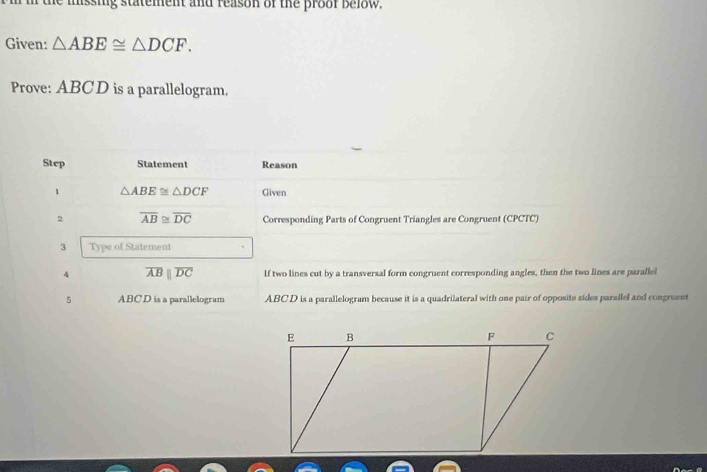 he mssing statement and reason of the proof below . 
Given: △ ABE≌ △ DCF. 
Prove: ABC D is a parallelogram. 
Step Statement Reason 
1 △ ABE≌ △ DCF Given
overline AB≌ overline DC
2 Corresponding Parts of Congruent Triangles are Congruent (CPCTC) 
3 Type of Statement
overline ABparallel overline DC
4 If two lines cut by a transversal form congruent corresponding angles, then the two lines are paralle! 
5 ABCD is a parallelogram ABCD is a parallelogram because it is a quadrilateral with one pair of opposite sides parallel and congruent