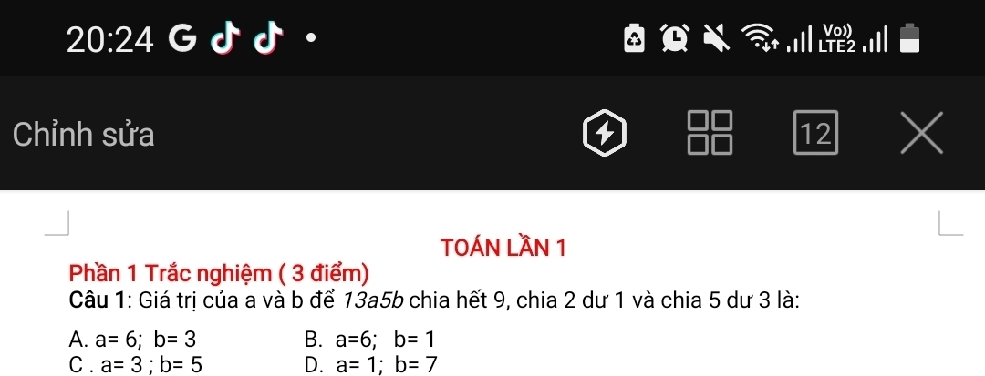 20:24 

Chỉnh sửa 12 X
TOÁN LầN 1
Phần 1 Trắc nghiệm ( 3 điểm)
Câu 1: Giá trị của a và b để 13a5b chia hết 9, chia 2 dư 1 và chia 5 dư 3 là:
A. a=6; b=3 B. a=6; b=1
C . a=3; b=5 D. a=1; b=7