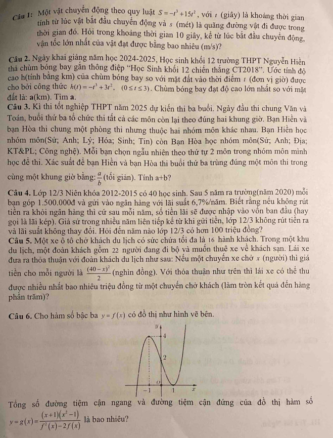 Một vật chuyển động theo quy luật S=-t^3+15t^2 , với  (giây) là khoảng thời gian
tính từ lúc vật bắt đầu chuyển động và s (mét) là quãng đường vật đi được trong
thời gian đó. Hỏi trong khoảng thời gian 10 giây, kể từ lúc bắt đầu chuyển động,
vận tốc lớn nhất của vật đạt được bằng bao nhiêu (m/s)?
Câu 2. Ngày khai giảng năm học 2024-2025, Học sinh khối 12 trường THPT Nguyễn Hiền
tha chùm bóng bay gắn thông điệp “Học Sinh khối 12 chiến thắng CT2018”. Ước tính độ
cao h(tính bằng km) của chùm bóng bay so với mặt đất vào thời điểm 1 (đơn vị giờ) được
cho bởi công thức h(t)=-t^3+3t^2,(0≤ t≤ 3). Chùm bóng bay đạt độ cao lớn nhất so với mặt
đất là: a(km). Tìm a.
Câu 3. Kì thi tốt nghiệp THPT năm 2025 dự kiến thi ba buổi. Ngày đầu thi chung Văn và
Toán, buổi thứ ba tổ chức thi tất cả các môn còn lại theo đúng hai khung giờ. Bạn Hiền và
bạn Hòa thi chung một phòng thi nhưng thuộc hai nhóm môn khác nhau. Bạn Hiền học
nhóm môn(Sử; Anh; Lý; Hóa; Sinh; Tin) còn Bạn Hòa học nhóm môn(Sử; Anh; Địa;
KT&PL; Công nghệ). Mỗi bạn chọn ngẫu nhiên theo thứ tự 2 môn trong nhóm môn mình
học đề thi. Xác suất đề bạn Hiền và bạn Hòa thi buổi thứ ba trùng đúng một môn thi trong
cùng một khung giờ bằng:  a/b  (tối giản). Tính a+b
Câu 4. Lớp 12/3 Niên khóa 2012-2015 có 40 học sinh. Sau 5 năm ra trường(năm 2020) mỗi
bạn góp 1.500.000đ và gửi vào ngân hàng với lãi suất 6,7%/năm. Biết rằng nếu không rút
tiền ra khỏi ngân hàng thì cứ sau mỗi năm, số tiền lãi sẽ được nhập vào vốn ban đầu (hay
gọi là lãi kép). Giả sử trong nhiều năm liên tiếp kể từ khi gửi tiền, lớp 12/3 không rút tiền ra
và lãi suất không thay đổi. Hỏi đến năm nào lớp 12/3 có hơn 100 triệu đồng?
Câu 5. Một xe ô tô chở khách du lịch có sức chứa tối đa là 16 hành khách. Trong một khu
du lịch, một đoàn khách gồm 22 người đang đi bộ và muốn thuê xe về khách sạn. Lái xe
đưa ra thỏa thuận với đoàn khách du lịch như sau: Nếu một chuyến xe chở x (người) thì giá
tiền cho mỗi người là frac (40-x)^22 (nghìn đồng). Với thỏa thuận như trên thì lái xe có thể thu
được nhiều nhất bao nhiêu triệu đồng từ một chuyến chở khách (làm tròn kết quả đến hàng
phần trăm)?
Câu 6. Cho hàm số bậc ba y=f(x) có đồ thị như hình vẽ bên.
Tổng số đường tiệm cận ngang và đường tiệm cận đứng của đồ thị hàm số
y=g(x)= ((x+1)(x^2-1))/f^2(x)-2f(x)  là bao nhiêu?