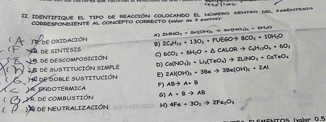 ractores que facmtion 

II. IDENTIFIQUE EL TIPO DE REACCIÓN COLOCANDO El NúMERO DENTRO DEL PARENTESIs
CORRESPONDIENTE AL CONCEPTO CORRECTO (valor de 3 puntos):
2HNO_3+Sr(OH)_2to Sr(NO_3)_2+2H_2O
A) 2C_4H_10+13O_2+FUEGOto 8CO_2+10H_2O
( ) R. de oxidación
B)
( A. DE SINTESIS
B. DE DESCOMPOSICIÓN C) 6CO_2+6H_2O+△ CALORto C_6H_12O_6+6O_2
D) Ca(NO_3)_2+Li_2(TeO_4)to 2LiNO_3+CaTeO_4
( dE SUSTITUCIÓN SIMPLE
( ) de dOBLE SUSTITUCIÓN E) 2Al(OH)_3+3Beto 3Be(OH)_2+2Al
F) ABto A+B
) R. ENDOTERMICA
( ) R. DE COMBUSTIÓN G) A+Bto AB
( DE NEUTRALIZACIÓN H) 4Fe+3O_2to 2Fe_2O_3
EMENTOS (valor 0.5