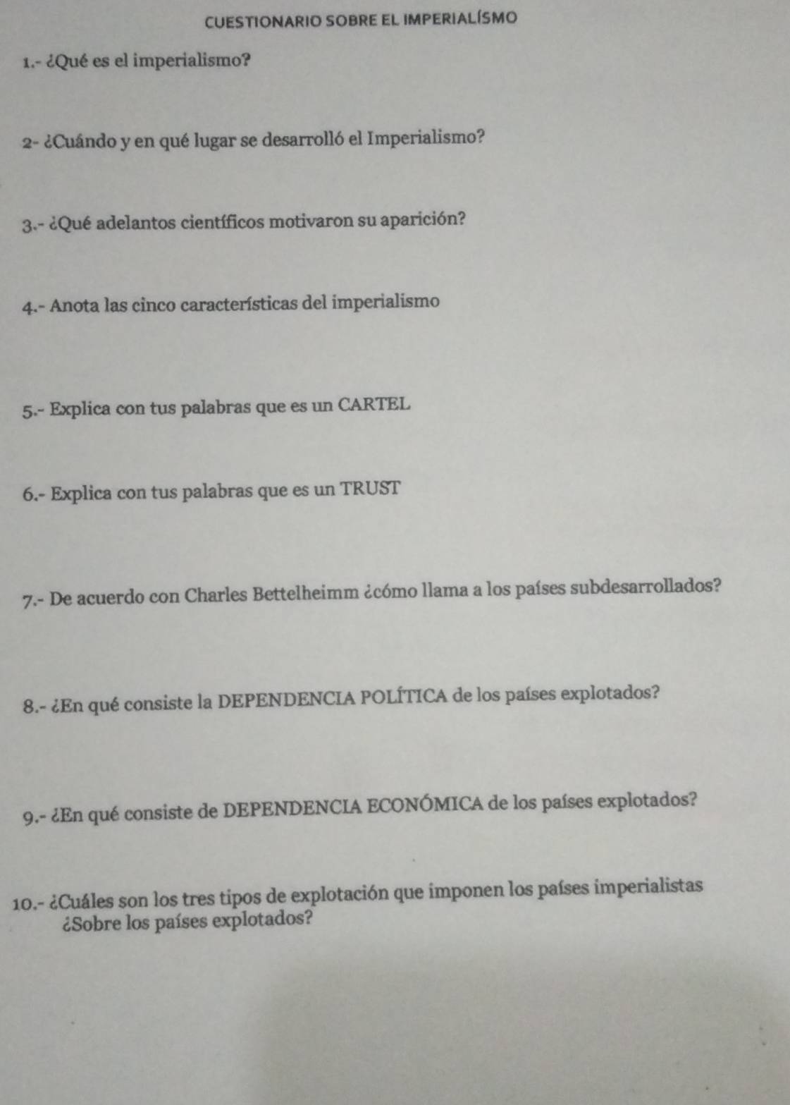 CUESTIONARIO SOBRE EL IMPERIALÍSMO 
1.- ¿Qué es el imperialismo? 
2- ¿Cuándo y en qué lugar se desarrolló el Imperialismo? 
3.- ¿Qué adelantos científicos motivaron su aparición? 
4.- Anota las cinco características del imperialismo 
5.- Explica con tus palabras que es un CARTEL 
6.- Explica con tus palabras que es un TRUST 
7.- De acuerdo con Charles Bettelheimm ¿cómo llama a los países subdesarrollados? 
8.- ¿En qué consiste la DEPENDENCIA POLÍTICA de los países explotados? 
9.- ¿En qué consiste de DEPENDENCIA ECONÓMICA de los países explotados? 
10.- ¿Cuáles son los tres tipos de explotación que imponen los países imperialistas 
¿Sobre los países explotados?