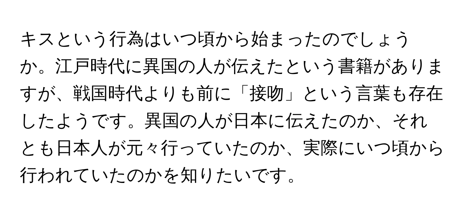 キスという行為はいつ頃から始まったのでしょうか。江戸時代に異国の人が伝えたという書籍がありますが、戦国時代よりも前に「接吻」という言葉も存在したようです。異国の人が日本に伝えたのか、それとも日本人が元々行っていたのか、実際にいつ頃から行われていたのかを知りたいです。