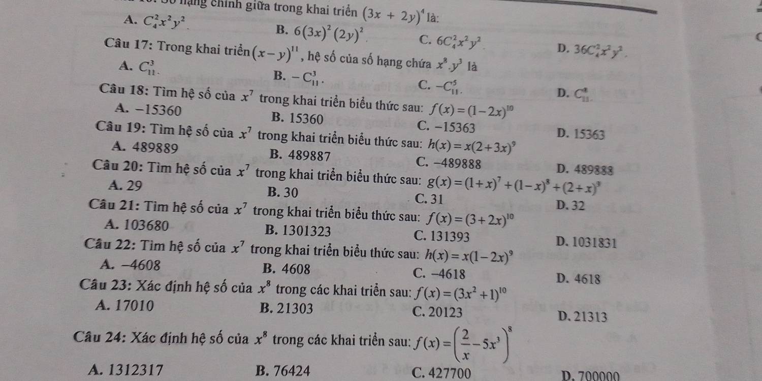 nạng chính giữa trong khai triển (3x+2y)^4 là:
A. C_4^(2x^2)y^2. B. 6(3x)^2(2y)^2. C. 6C_4^(2x^2)y^2. D. 36C_4^(2x^2)y^2.
Câu 17: Trong khai triển (x-y)^11 , hệ số của số hạng chứa x^8.y^3 là
A. C_(11)^3.
B. -C_(11)^3.
C. -C_(11)^5.
D. C_(11)^8.
Câu 18: Tìm hệ số của x^7 trong khai triển biểu thức sau: f(x)=(1-2x)^10
A. −15360 B. 15360 C. −15363 D. 15363
Câu 19: Tìm hệ số của x^7 trong khai triển biểu thức sau: h(x)=x(2+3x)^9
A. 489889 B. 489887 C. -489888 D. 489888
Câu 20: Tìm hệ số của x^7 trong khai triển biểu thức sau: g(x)=(1+x)^7+(1-x)^8+(2+x)^9
A. 29 B. 30 C. 31
D. 32
Câu 21: Tìm hệ số của x^7 trong khai triển biểu thức sau: f(x)=(3+2x)^10
A. 103680 B. 1301323 C. 131393
D. 1031831
Câu 22: Tìm hệ số của x^7 trong khai triển biểu thức sau: h(x)=x(1-2x)^9
A. -4608 B. 4608 C. −4618
D. 4618
Câu 23: Xác định hệ số của x^8 trong các khai triển sau: f(x)=(3x^2+1)^10
A. 17010 B. 21303 C. 20123
D. 21313
Câu 24: Xác định hệ số của x^8 trong các khai triển sau: f(x)=( 2/x -5x^3)^8
A. 1312317 B. 76424 C. 427700 D. 700000