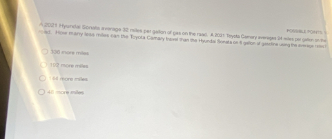 A 2021 Hyundai Sonata average 32 miles per gallon of gas on the road. A 2021 Toysta Camary averages 24 miles per gallon on the POSSIBLE POINTS: S
road. How many less miles can the Toyota Camary travel than the Hyundai Sonata on 6 gallon of gasoline using the average rates?
336 more miles
192 more miles
144 more miles
45 more miles