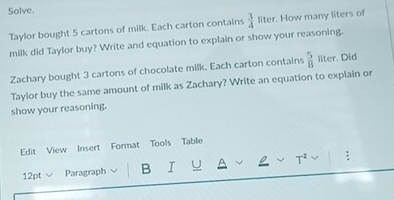 Solve. 
Taylor bought 5 cartons of milk. Each carton contains  3/4  liter. How many liters of 
milk did Taylor buy? Write and equation to explain or show your reasoning. 
Zachary bought 3 cartons of chocolate milk. Each carton contains  5/8  liter. Did 
Taylor buy the same amount of milk as Zachary? Write an equation to explain or 
show your reasoning. 
Edit View Insert Format Tools Table 
12pt Paragraph B I U T² :