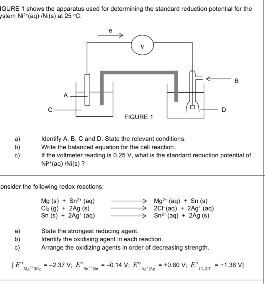 IGURE 1 shows the apparatus used for determining the standard reduction potential for the 
ystem Ni^(2+) (aq)/Ni(s) at 25°C. 
a) Identify A, B, C and D. State the relevant conditions. 
b) Write the balanced equation for the cell reaction. 
c) If the voltmeter reading is 0.25 V, what is the standard reduction potential of
Ni^(2+)(aq)/Ni(s) ? 
onsider the following redox reactions:
Mg(s)+Sn^(2+)(aq)
Mg^(2+)(aq)+Sn(s)
Cl_2(g)+2Ag(s)
2Cl^-(aq)+2Ag^+(aq)
Sn(s)+2Ag^+(aq)
Sn^(2+)(aq)+2Ag(s)
a) State the strongest reducing agent. 
b) Identify the oxidising agent in each reaction. 
c) Arrange the oxidizing agents in order of decreasing strength.
[E°_Mg^(2+)|Mg=-2.37V;E°_Sn^(2+)|Sn^circ =-0.14V; E°_Ag^+|Ag^circ =+0.80V;E°_Cl_2|Cl^-=+1.36V]