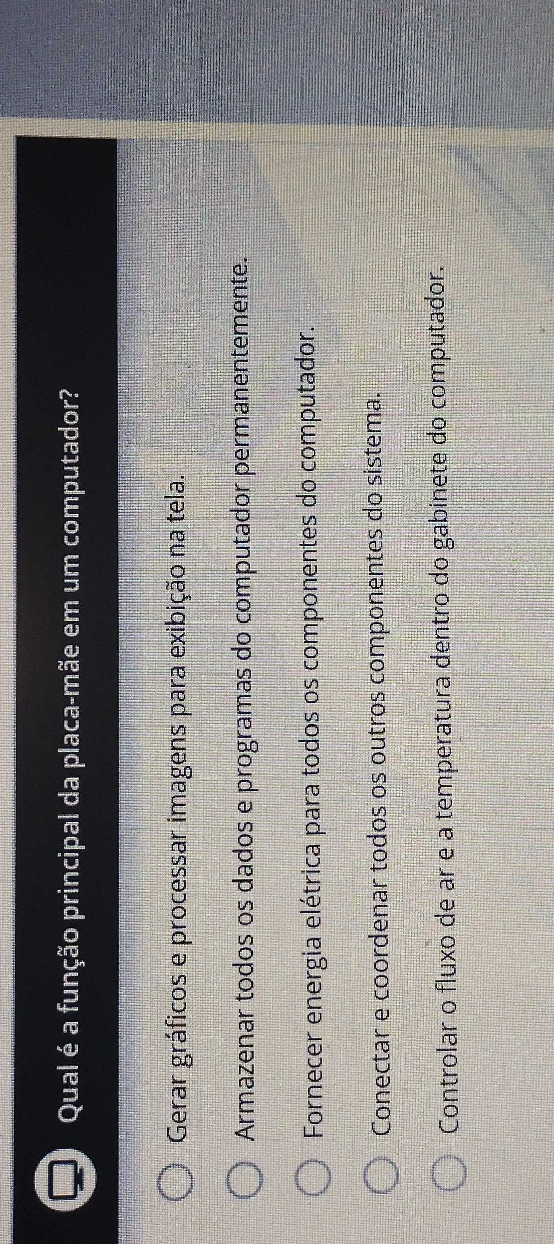 Qual é a função principal da placa-mãe em um computador?
Gerar gráficos e processar imagens para exibição na tela.
Armazenar todos os dados e programas do computador permanentemente.
Fornecer energia elétrica para todos os componentes do computador.
Conectar e coordenar todos os outros componentes do sistema.
Controlar o fluxo de ar e a temperatura dentro do gabinete do computador.