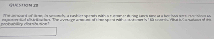 The amount of time, in seconds, a cashier spends with a customer during lunch time at a fast food restaurant follows an 
exponential distribution. The average amount of time spent with a customer is 160 seconds. What is the variance of this 
probability distribution?