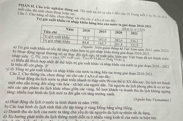 PHÀN II. Câu trắc nghiệm đúng sai. Thí sinh trả lời từ câu 1 đến câu 10 Trong mỗi ý a), b), c), đ) ô
mỗi câu, thí sinh chọn đúng hoặc sai.
Câu 1. Cho bảng số liệu, chọn đúng/ sai cho các ý a,b,c,d sau đây:
Trị giá xuất khẩu và nhập khẩu hàng
kê Việt Nam năm 2011, năm 2022)
a) Trị giá x có tốc độ tăng chậm hơn trị giá nhập khẩu trong giai đoạn 2010-2021.
b) Hoạt động ngoại thương có sự thay đổi tích cực: từ xuất siêu, hiện nay Việt Nam đã trở thành nước
nhập siêu
c) Biểu đồ thích hợp nhất đề thể hiện trị giá xuất khẩu và nhập khẩu của nước ta giai đoạn 2016 - 2021
là biểu đồ cột ghép.
d) Tổng trị giá xuất khẩu và nhập khẩu của nước ta tăng liên tục trong giai đoạn 2010-2021.
*Câu 2. Cho thông tin, chọn đúng/ sai cho các ý a,b,c,d sau đây:
Hoạt động du lịch nước ta phát triển nhanh từ thập niên 90 của thế ki XX đến nay. Du lịch trở thành
một nhu cầu trong đời sống văn hóa - xã hội của người dân. Tài nguyên du lịch phong phú là cơ sở tạo
nên các sản phẩm du lịch khác nhau giữa các vùng. Số lượt khách và doanh thu du lịch không ngừng
tăng; nhiều loại hình du lịch mới ra đời gắn với tăng trưởng xanh.
(Nguồn bảo Vietnamnet )
a) Hoạt động du lịch ở nước ta hình thành từ năm 1990.
b) Các loại hình du lịch sinh thái chỉ tập trung ở vùng Đồng bằng sông Hồng.
c) Doanh thu du lịch của nước ta tăng chủ yều do tài nguyên du lịch tự nhiên rất đa dạng.
d) Xu hướng phát triển du lịch thông minh diễn ra ở nhiều vùng kinh tế của nước ta hiện nay.