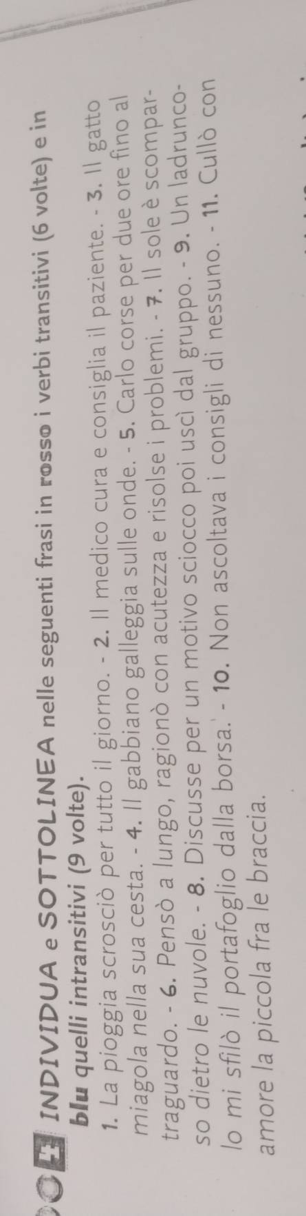 COL INDIVIDUA e SOTTOLINEA nelle seguenti frasi in rosso i verbi transitivi (6 volte) e in 
blu quelli intransitivi (9 volte). 
1. La pioggia scrosciò per tutto il giorno. - 2. Il medico cura e consiglia il paziente. - 3. Il gatto 
miagola nella sua cesta. - 4. Il gabbiano galleggia sulle onde. - 5. Carlo corse per due ore fino al 
traguardo. - 6. Pensò a lungo, ragionò con acutezza e risolse i problemi. - 7. Il sole è scompar- 
so dietro le nuvole. - 8. Discusse per un motivo sciocco poi uscì dal gruppo. - 9. Un ladrunco- 
lo mi sfilò il portafoglio dalla borsa.' - 10. Non ascoltava i consigli di nessuno. - 11. Cullò con 
amore la piccola fra le braccia.