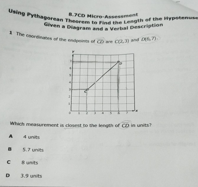 8.7CD Micro-Assessment
Using Pythagorean Theorem to Find the Length of the Hypotenuse
Given a Diagram and a Verbal Description
1 The coordinates of the endpoints of overline CD are C(2,3) and D(6,7). 
Which measurement is closest to the length of widehat CD in units?
A 4 units
B 5.7 units
C 8 units
D 3.9 units