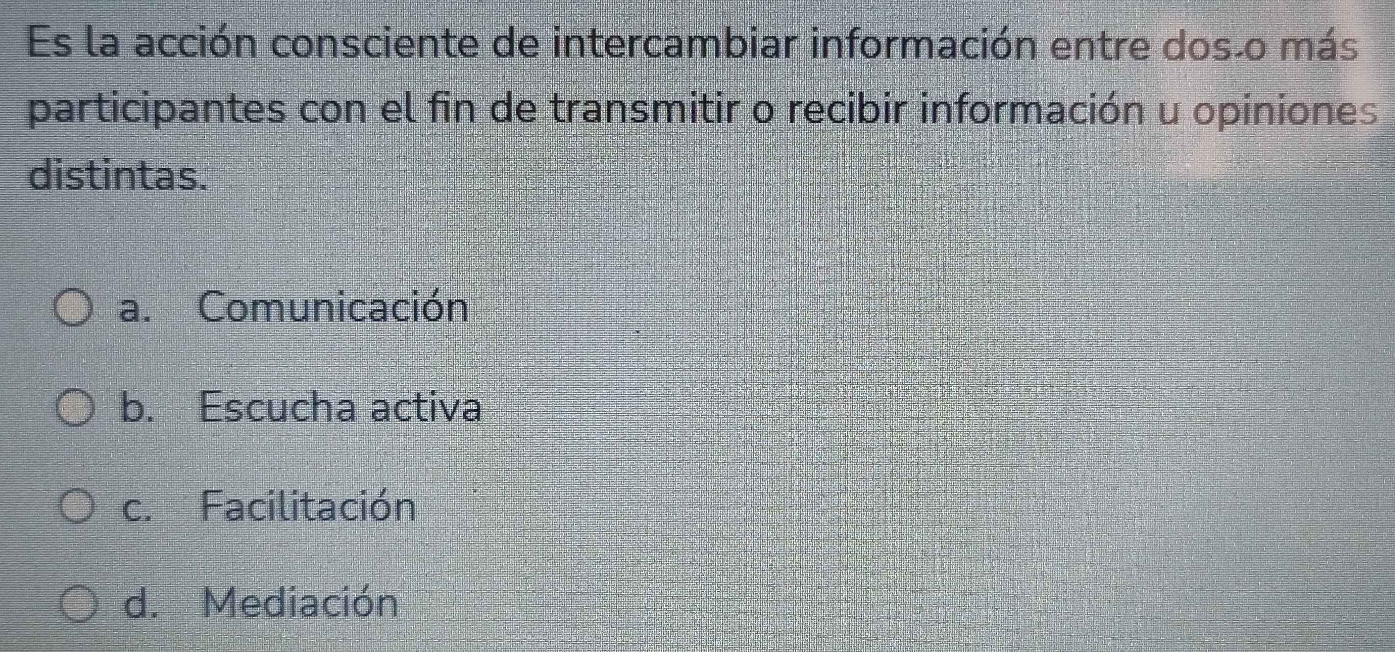 Es la acción consciente de intercambiar información entre dosão más
participantes con el fin de transmitir o recibir información u opiniones
distintas.
a. Comunicación
b. Escucha activa
c. Facilitación
d. Mediación