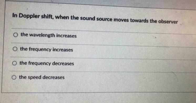 In Doppler shift, when the sound source moves towards the observer
the wavelength increases
the frequency increases
the frequency decreases
the speed decreases