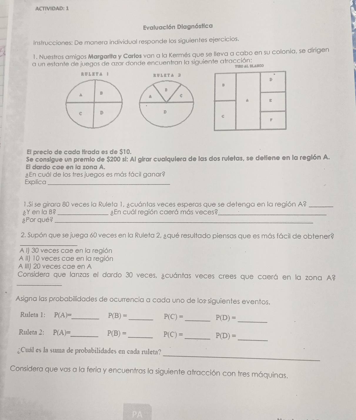 ACTIVIDAD: 1
Evaluación Diagnóstica
Instrucciones: De manera individual responde los siguientes ejercicios.
1. Nuestros amigos Margarita y Carlos van a la Kermés que se lleva a cabo en su colonia, se dirigen
a un estante de juegos de azar donde encuentran la siguiente atracción:
TIRO AL BLABCO
RULETA I 
A
c D
El precio de cada tirada es de $10.
Se consigue un premio de $200 si: Al girar cualquiera de las dos ruletas, se detiene en la región A.
El dardo cae en la zona A.
¿En cuál de los tres juegos es más fácil ganar?
Explica_
1.Si se girara 80 veces la Ruleta 1, ¿cuántas veces esperas que se detenga en la región A?_
¿Y en la B? _¿En cuál región caerá más veces?_
¿Por qué?_
2. Supón que se juega 60 veces en la Ruleta 2, ¿qué resultado piensas que es más fácil de obtener?
_
A I) 30 veces cae en la región
A II) 10 veces cae en la región
A III) 20 veces cae en A
_
Considera que lanzas el dardo 30 veces, ¿cuántas veces crees que caerá en la zona A?
Asigna las probabilidades de ocurrencia a cada uno de los siguientes eventos.
Ruleta 1: P(A)= _ P(B)= _ P(C)= _ P(D)= _
Ruleta 2: P(A)= _ P(B)= _ P(C)= _ P(D)=
_
_
¿Cuál es la suma de probabilidades en cada ruleta?
Considera que vas a la feria y encuentras la siguiente atracción con tres máquinas.
PA