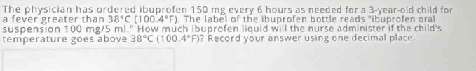 The physician has ordered ibuprofen 150 mg every 6 hours as needed for a 3-year-old child for 
a fever greater than 38°C(100.4°F). The label of the ibuprofen bottle reads "ibuprofen oral 
suspension 100 mg/5 ml." How much ibuprofen liquid will the nurse administer if the child's 
temperature goes above 38°C(100.4°F) ? Record your answer using one decimal place.