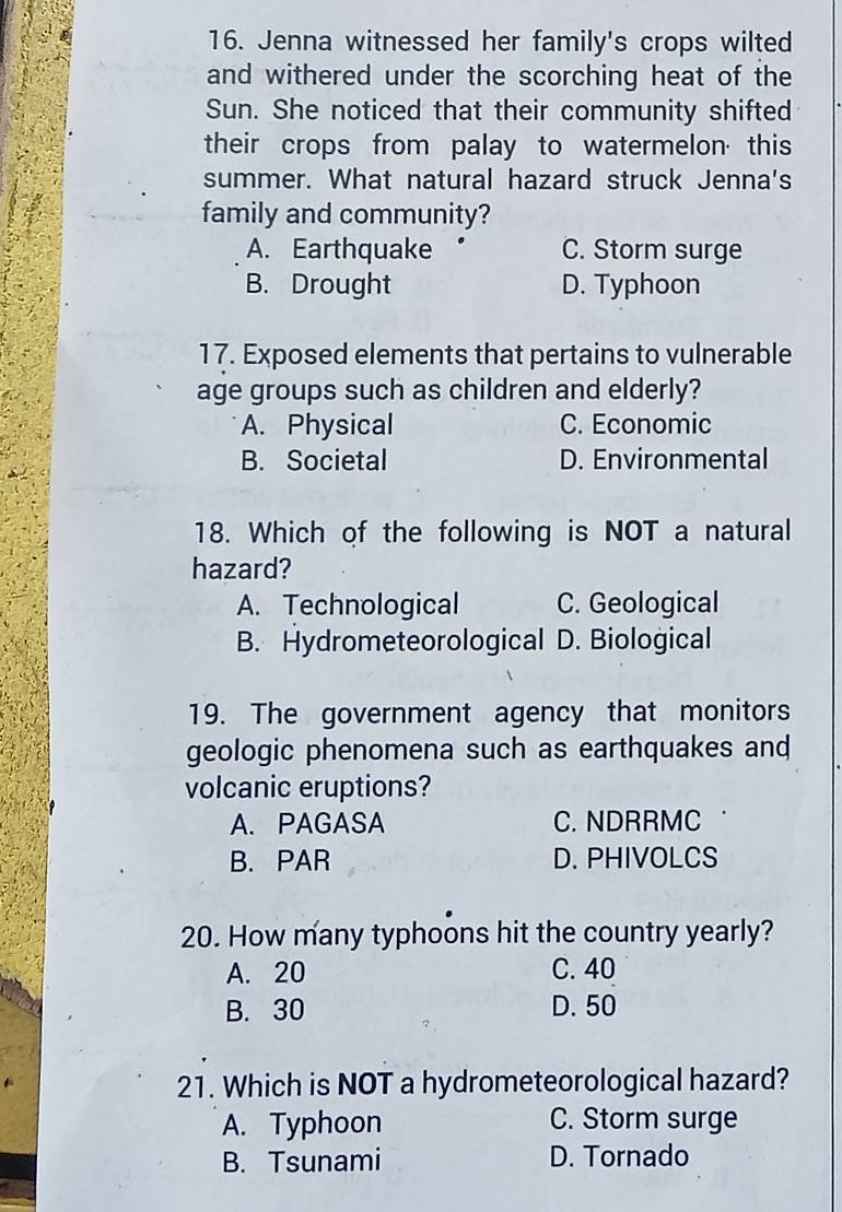 Jenna witnessed her family's crops wilted
and withered under the scorching heat of the
Sun. She noticed that their community shifted
their crops from palay to watermelon this
summer. What natural hazard struck Jenna's
family and community?
A. Earthquake C. Storm surge
B. Drought D. Typhoon
17. Exposed elements that pertains to vulnerable
age groups such as children and elderly?
A. Physical C. Economic
B. Societal D. Environmental
18. Which of the following is NOT a natural
hazard?
A. Technological C. Geological
B. Hydrometeorological D. Biological
19. The government agency that monitors
geologic phenomena such as earthquakes and
volcanic eruptions?
A. PAGASA C. NDRRMC
B. PAR D. PHIVOLCS
20. How many typhoons hit the country yearly?
A. 20 C. 40
B. 30 D. 50
21. Which is NOT a hydrometeorological hazard?
A. Typhoon C. Storm surge
B. Tsunami D. Tornado