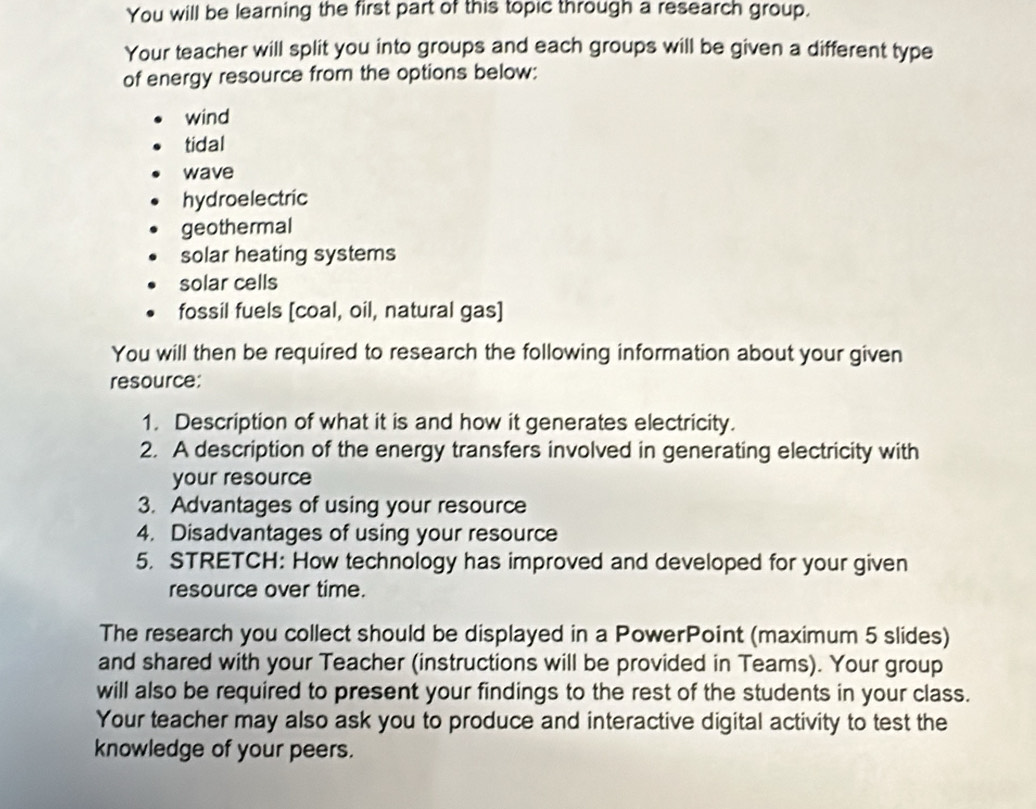 You will be learning the first part of this topic through a research group.
Your teacher will split you into groups and each groups will be given a different type
of energy resource from the options below:
wind
tidal
wave
hydroelectric
geothermal
solar heating systems
solar cells
fossil fuels [coal, oil, natural gas]
You will then be required to research the following information about your given
resource:
1. Description of what it is and how it generates electricity.
2. A description of the energy transfers involved in generating electricity with
your resource
3. Advantages of using your resource
4. Disadvantages of using your resource
5. STRETCH: How technology has improved and developed for your given
resource over time.
The research you collect should be displayed in a PowerPoint (maximum 5 slides)
and shared with your Teacher (instructions will be provided in Teams). Your group
will also be required to present your findings to the rest of the students in your class.
Your teacher may also ask you to produce and interactive digital activity to test the
knowledge of your peers.