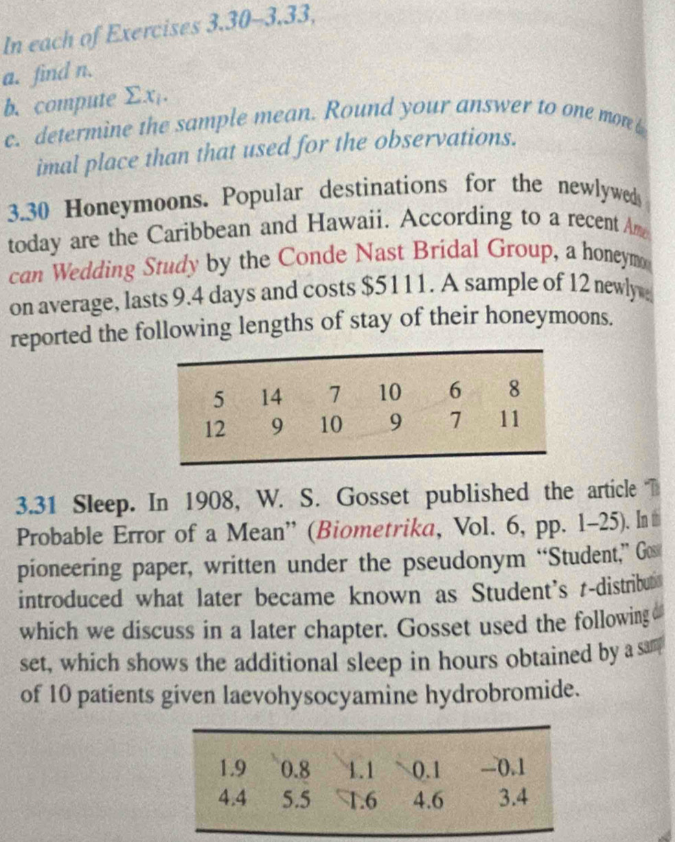 In each of Exercises 3.30-3.33, 
a. find n. 
b. compute Σx. 
c. determine the sample mean. Round your answer to one mon 
imal place than that used for the observations. 
3. 30 Honeymoons. Popular destinations for the newlyweds 
today are the Caribbean and Hawaii. According to a recent Am 
can Wedding Study by the Conde Nast Bridal Group, a honeym 
on average, lasts 9.4 days and costs $5111. A sample of 12 newly 
reported the following lengths of stay of their honeymoons. 
3.31 Sleep. In 1908, W. S. Gosset published the article T 
Probable Error of a Mean” (Biometrika, Vol. 6, pp. 1-25). In# 
pioneering paper, written under the pseudonym “Student,” Go 
introduced what later became known as Student's t-distribut 
which we discuss in a later chapter. Gosset used the following 
set, which shows the additional sleep in hours obtained by a sam 
of 10 patients given laevohysocyamine hydrobromide.