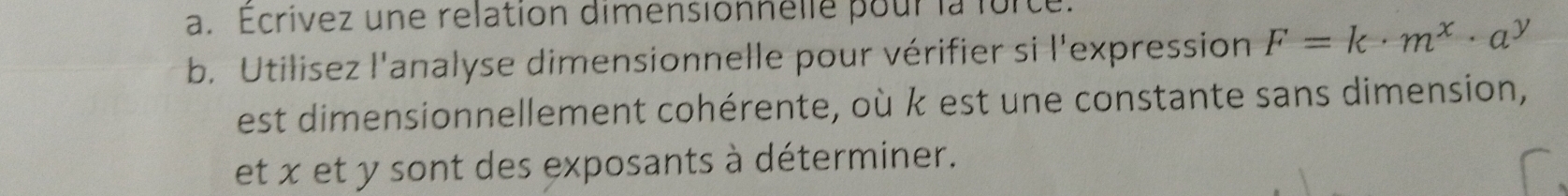 Ecrivez une relation dimensionnelle pour la force. 
b. Utilisez l'analyse dimensionnelle pour vérifier si l'expression F=k· m^x· a^y
est dimensionnellement cohérente, où k est une constante sans dimension, 
et x et y sont des exposants à déterminer.