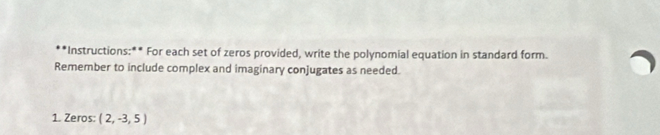 Instructions:** For each set of zeros provided, write the polynomial equation in standard form. 
Remember to include complex and imaginary conjugates as needed. 
1. Zeros: (2,-3,5)