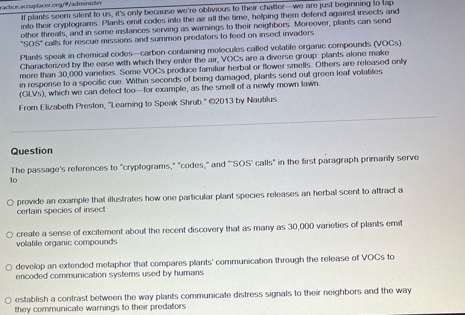 ractice.accuplacer.org/# /administer
If plants seem silent to us, it's only because we’re oblivious to their chatter—we are just beginning to tap
into their cryptograms. Plants emit codes into the air all the time, helping them defend against insects and
other threats, and in some instances serving as warnings to their neighbors. Moreover, plants can send
“SOS” calls for rescue missions and summon predators to feed on insect invaders.
Plants speak in chemical codes—carbon-containing molecules called volatile organic compounds (VOCs).
Characterized by the ease with which they enter the air, VOCs are a diverse group: plants alone make
more than 30,000 varieties. Some VOCs produce familiar herbal or flower smells. Others are released only
in response to a specific cue. Within seconds of being damaged, plants send out green leaf volatiles
(GLVs), which we can detect too—for example, as the smell of a newly mown lawn.
From Elizabeth Preston, “Learning to Speak Shrub.” ©2013 by Nautilus.
_
Question
The passage’s references to “cryptograms,” “codes,” and “‘SOS’ calls” in the first paragraph primarily serve
to
provide an example that illustrates how one particular plant species releases an herbal scent to attract a
certain species of insect
create a sense of excitement about the recent discovery that as many as 30,000 varieties of plants emit
volatile organic compounds
develop an extended metaphor that compares plants' communication through the release of VOCs to
encoded communication systems used by humans
establish a contrast between the way plants communicate distress signals to their neighbors and the way
they communicate warnings to their predators