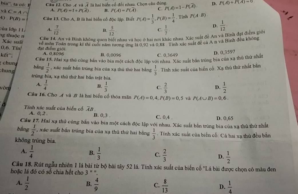 bia''', t  có  Câu 12. Cho A và overline A là hai biến cố đối nhau. Chọn câu đúng P(overline A)=1-P(overline A). D. P(A)+P(A)=0
và C=A A. P(A)=1+P(overline A). B. P(A)=P(overline A) C.
4) P(B)= Câu 13. Cho A, B là hai biến cố độc lập. Biết P(A)= 1/3 ,P(B)= 1/4 . Tính P(A∪ B)
của lớp 11 A.  7/12 . B.  5/12 .  1/7 
D.  1/12 .
C.
ng thuộc n
Câu 14, An và Bình không quen biết nhau và học ở hai nơi khác nhau. Xác suất để An và Bình đạt điểm giỏi
Xác suấi
0,6. Tín! đạt điểm giới về môn Toán trong kỉ thi cuối năm tương ứng là 0,92 và 0,88 . Tính xác suất đề cả A n và Bình đều không
A. 0,8096
kết''; B. 0,0096 C. 0,3649
D. 0,3597
Cầu 15. Hai xạ thủ cùng bắn vào bia một cách độc lập với nhau. Xác suất bắn trúng bịa của xạ thủ thứ nhất
chung bằng  1/2  , xác suất bắn trúng bia của xạ thủ thứ hai bằng  1/3  Tính xác suất của biến cố: Xạ thủ thứ nhất bắn
chung
trúng bia, xạ thủ thứ hai bắn trật bia.
A.  1/4   1/3 
B.
vòng C.  2/3  D.  1/2 
Câu 16. Cho A và B là hai biến cố thỏa mãn P(A)=0,4,P(B)=0,5 và P(A∪ B)=0,6.
a Tính xác suất của biến cố overline AB
A. 0, 2 . B. 0,3 C. 0,4 .
D. 0,65
Câu 17. Hai xạ thủ cùng bắn vào bia một cách độc lập với nhau. Xác suất bắn trúng bia của xạ thủ thứ nhất
bằng  1/2  , xác suất bắn trúng bia của xạ thủ thứ hai bằng  1/3 . Tính xác suất của biến cố: Cả hai xạ thủ đều bắn
không trúng bia.
A.  1/4   1/3   2/3   1/2 
B.
C.
D.
Câu 18. Rút ngẫu nhiên 1 lá bài từ bộ bài tây 52 lá. Tính xác suất của biến cố "Lá bài được chọn có màu đen
hoặc lá đó có số chia hết cho 3 " ".
A.  1/2   4/9   8/13  D.  1/4 
B.
C.