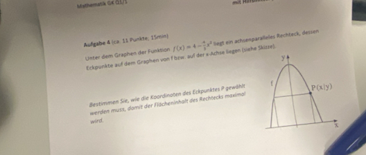 Miathematk Gκ di i
Aufgabe 4 (ca. 11 Punkte; 15min)
Unter dem Graphen der Funktion f(x)=4- 4/3 x^2 liegt ein achsenparalleles Rechteck, dessen
Eckpunkte auf dem Graphen von f bzw. auf der x-Achse liegen (siehe Skizze).
Bestimmen Sie, wie die Koardinaten des Eckpunktes P gewählt
werden muss, damit der Flächeninhalt des Rechtecks maximal
wird.