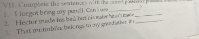 Complete the sentences with the correct possessive ploe. Da 
1. I forgot bring my pencil. Can I use __? 
2. Hector made his bed but his sister hasn’t made_ 
3. That motorbike belongs to my grandfather. It's