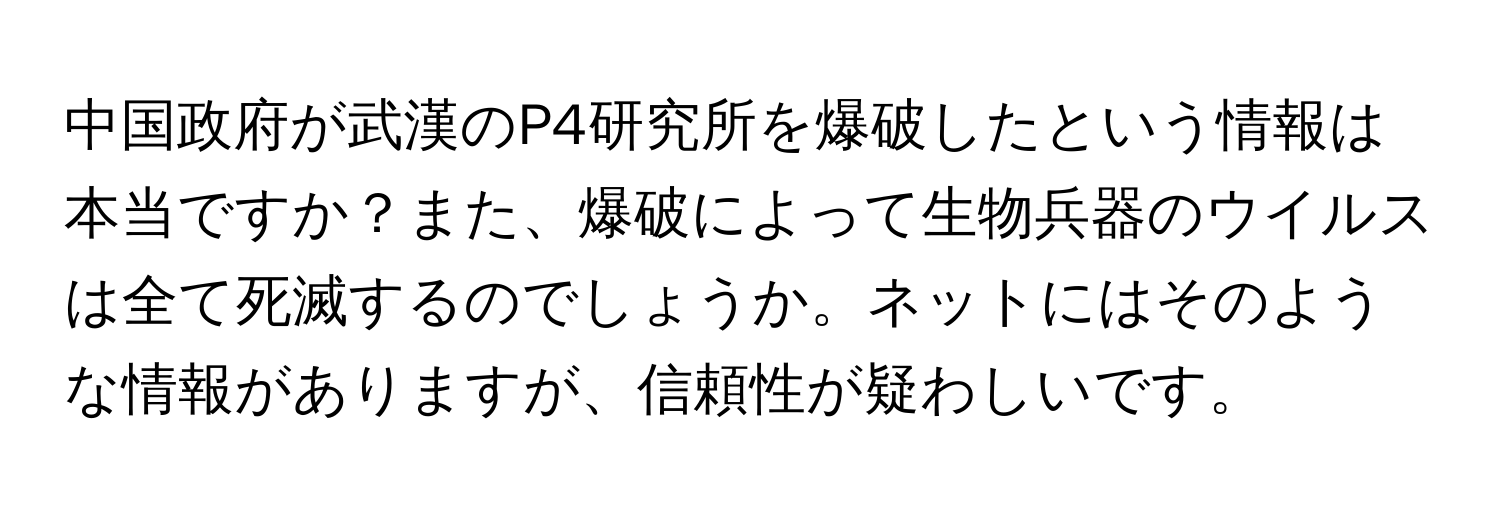 中国政府が武漢のP4研究所を爆破したという情報は本当ですか？また、爆破によって生物兵器のウイルスは全て死滅するのでしょうか。ネットにはそのような情報がありますが、信頼性が疑わしいです。