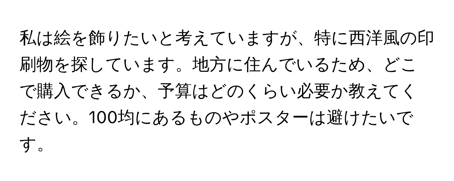 私は絵を飾りたいと考えていますが、特に西洋風の印刷物を探しています。地方に住んでいるため、どこで購入できるか、予算はどのくらい必要か教えてください。100均にあるものやポスターは避けたいです。