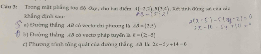 Trong mặt phẳng toạ độ Oxy, cho hai điểm A(-2;2), B(3;4). Xét tính đúng sai của các 
khẳng định sau: 
a) Đường thẳng AB có vectơ chi phương là vector AB=(2;5)
b) Đường thắng AB có vectơ pháp tuyến là vector n=(2;-5)
c) Phương trình tổng quát của đường thẳng AB là: 2x-5y+14=0