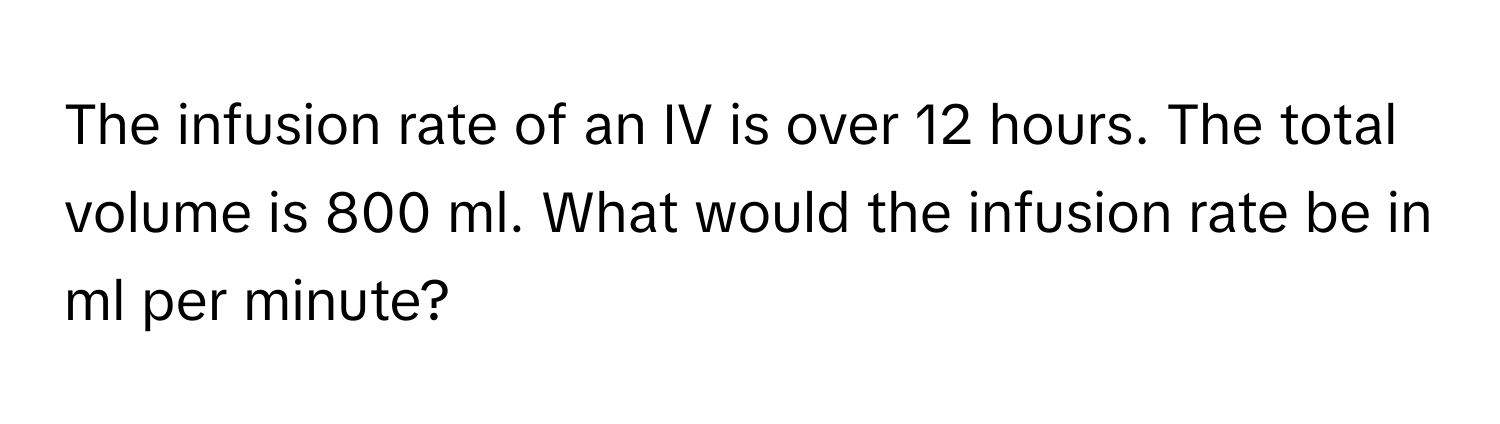 The infusion rate of an IV is over 12 hours. The total volume is 800 ml. What would the infusion rate be in ml per minute?