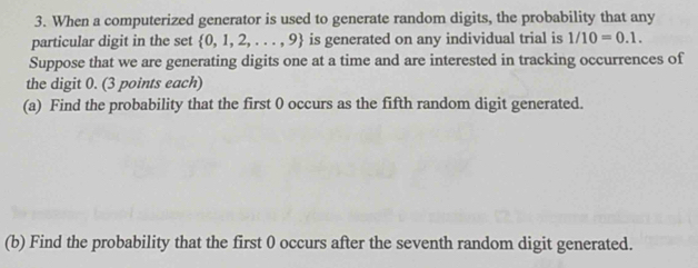 When a computerized generator is used to generate random digits, the probability that any 
particular digit in the set  0,1,2,...,9 is generated on any individual trial is 1/10=0.1. 
Suppose that we are generating digits one at a time and are interested in tracking occurrences of 
the digit 0. (3 points each) 
(a) Find the probability that the first 0 occurs as the fifth random digit generated. 
(b) Find the probability that the first 0 occurs after the seventh random digit generated.