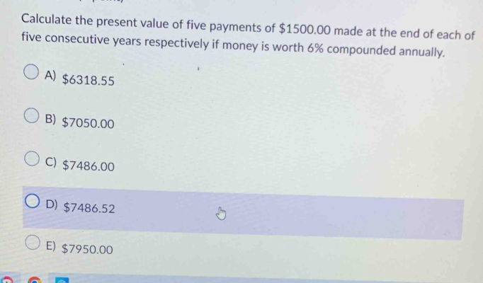 Calculate the present value of five payments of $1500.00 made at the end of each of
five consecutive years respectively if money is worth 6% compounded annually.
A) $6318.55
B) $7050.00
C) $7486.00
D) $7486.52
E) $7950.00