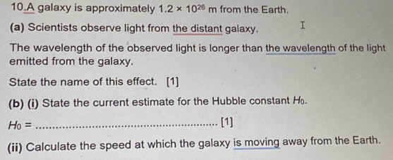 A galaxy is approximately 1.2* 10^(26)m from the Earth. 
(a) Scientists observe light from the distant galaxy. 
The wavelength of the observed light is longer than the wavelength of the light 
emitted from the galaxy. 
State the name of this effect. [1] 
(b) (i) State the current estimate for the Hubble constant H. 
_ H_0=
[1] 
(ii) Calculate the speed at which the galaxy is moving away from the Earth.