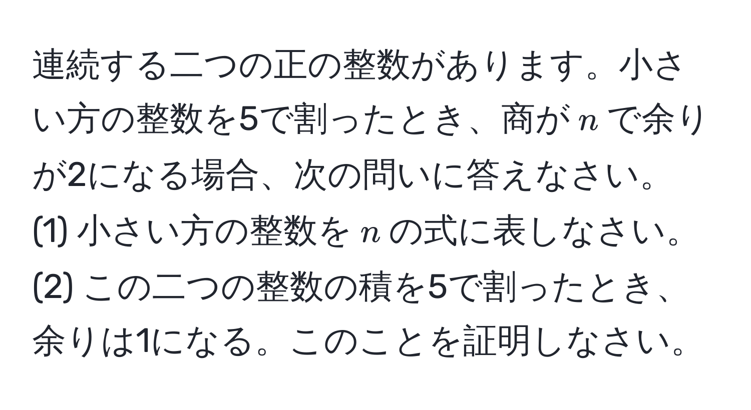 連続する二つの正の整数があります。小さい方の整数を5で割ったとき、商が$n$で余りが2になる場合、次の問いに答えなさい。
(1) 小さい方の整数を$n$の式に表しなさい。
(2) この二つの整数の積を5で割ったとき、余りは1になる。このことを証明しなさい。