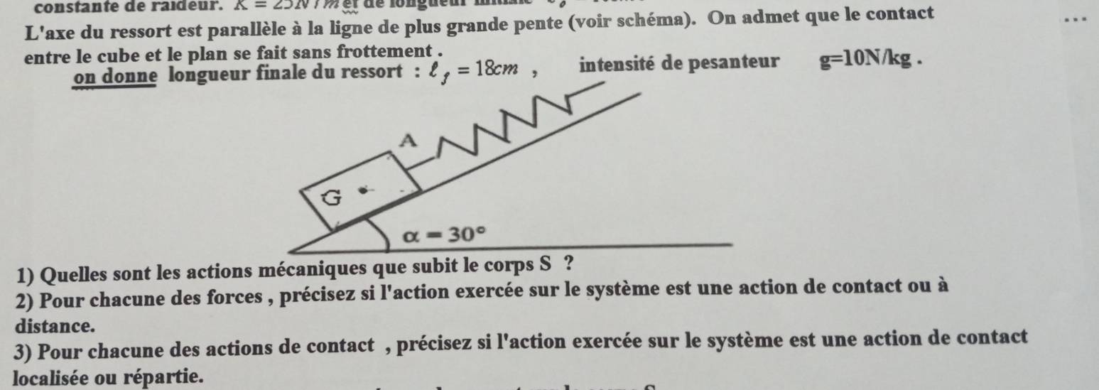 constante de raideur. K=25N M g r  de longueur 1
L'axe du ressort est parallèle à la ligne de plus grande pente (voir schéma). On admet que le contact
entre le cube et le plan se fait sans frottement .
on donne longueur finale du ressort : ell _f=18cm , intensité de pesanteur g=10N/kg.
1) Quelles sont les actions mécaniques que subit le c
2) Pour chacune des forces , précisez si l'action exercée sur le système est une action de contact ou à
distance.
3) Pour chacune des actions de contact , précisez si l'action exercée sur le système est une action de contact
localisée ou répartie.