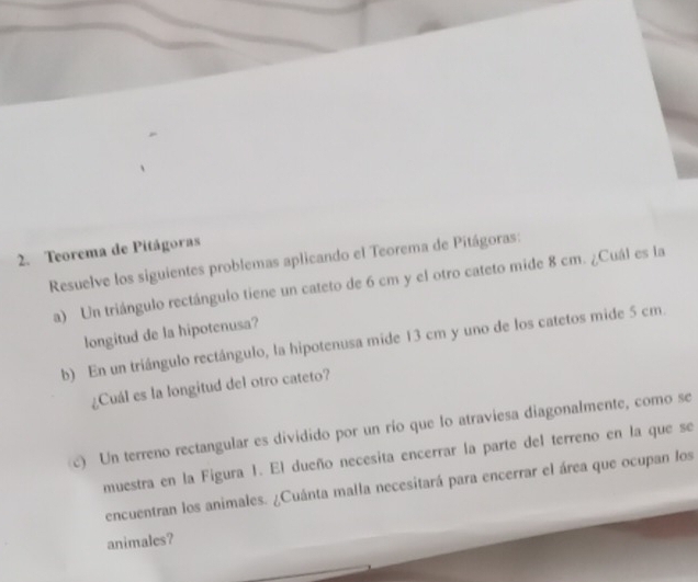 Teorema de Pitágoras 
Resuelve los siguientes problemas aplicando el Teorema de Pitágoras: 
a) Un triángulo rectángulo tiene un cateto de 6 cm y el otro cateto mide 8 cm. ¿Cuál es la 
longitud de la hipotenusa? 
b) En un triángulo rectángulo, la hipotenusa mide 13 cm y uno de los catetos mide 5 cm. 
¿Cuál es la longitud del otro cateto? 
c) Un terreno rectangular es dividido por un río que lo atraviesa diagonalmente, como se 
muestra en la Figura 1. El dueño necesita encerrar la parte del terreno en la que se 
encuentran los animales. ¿Cuánta malla necesitará para encerrar el área que ocupan los 
animales?