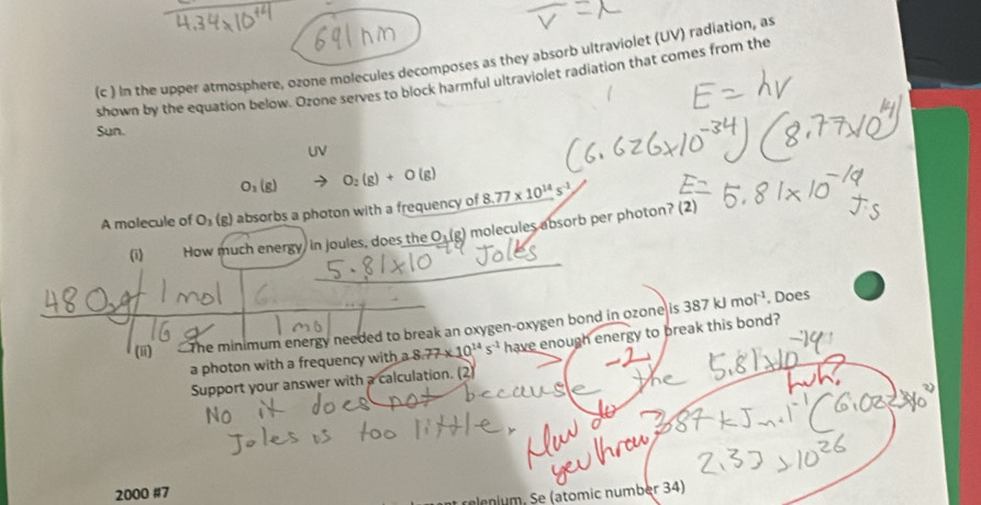 (c ) in the upper atmosphere, ozone molecules decomposes as they absorb ultraviolet (UV) radiation, as 
shown by the equation below. Ozone serves to block harmful ultraviolet radiation that comes from the 
Sun. 
UV
O_1(g) O_2(g)+O(g)
A molecule of O_3(g) absorbs a photon with a frequency of _ 8.77* 10^(14)s^(-1)
(i) How much energy, in joules, does the O (g) molecules absorb per photon? (2) 
(m) The minimum energy needed to break an oxygen-oxygen bond in ozone is 387kJmol^(-1). Does 
a photon with a frequency with a 8.77* 10^(14)s^(-1) have enough energy to break this bond? 
Support your answer with a calculation. (2) 
2000 #7 
relenium. Se (atomic number 34)