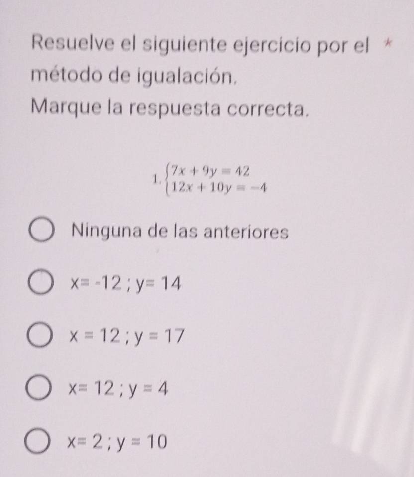 Resuelve el siguiente ejercicio por el *
método de igualación.
Marque la respuesta correcta.
1 beginarrayl 7x+9y=42 12x+10y=-4endarray.
Ninguna de las anteriores
x=-12; y=14
x=12;y=17
x=12; y=4
x=2; y=10