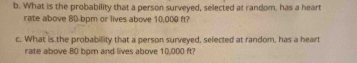 What is the probability that a person surveyed, selected at random, has a heart 
rate above 80 bpm or lives above 10,000 ft? 
c. What is the probability that a person surveyed, selected at random, has a heart 
rate above 80 bpm and lives above 10,000 ft?