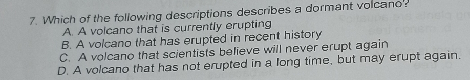Which of the following descriptions describes a dormant volcano?
A. A volcano that is currently erupting
B. A volcano that has erupted in recent history
C. A volcano that scientists believe will never erupt again
D. A volcano that has not erupted in a long time, but may erupt again.