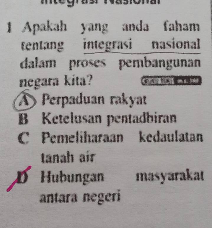 Apakah yang anda faham
tentang integrasi nasional
dalam proses pembangunan
negara kita? M
Perpaduan rakyat
B Ketelusan pentadbiran
C Pemeliharaan kedaulatan
tanah aír
D Hubungan masyarakat
antara negeri