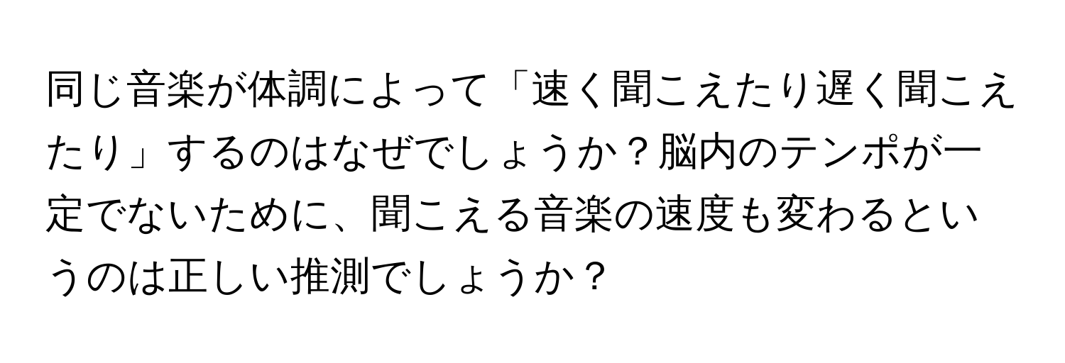 同じ音楽が体調によって「速く聞こえたり遅く聞こえたり」するのはなぜでしょうか？脳内のテンポが一定でないために、聞こえる音楽の速度も変わるというのは正しい推測でしょうか？